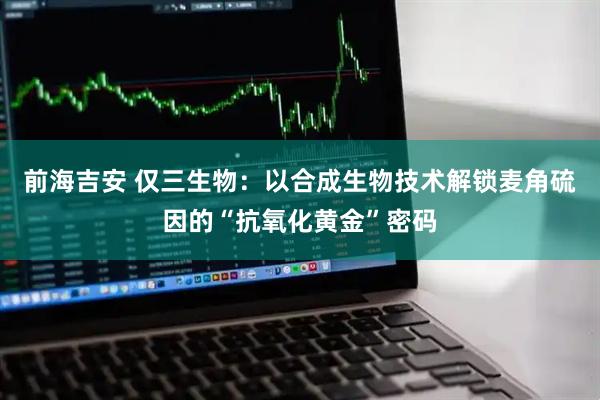 前海吉安 仅三生物：以合成生物技术解锁麦角硫因的“抗氧化黄金”密码