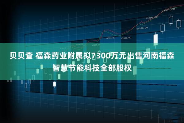 贝贝查 福森药业附属拟7300万元出售河南福森智慧节能科技全部股权