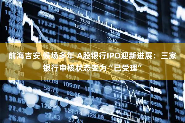 前海吉安 候场多年 A股银行IPO迎新进展：三家银行审核状态变为“已受理”
