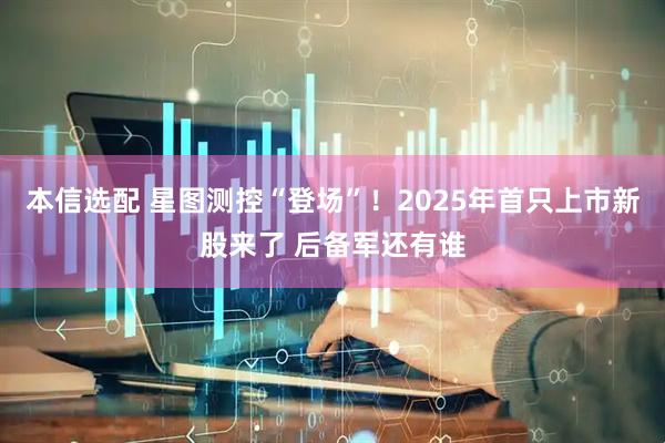 本信选配 星图测控“登场”！2025年首只上市新股来了 后备军还有谁