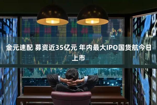 金元速配 募资近35亿元 年内最大IPO国货航今日上市