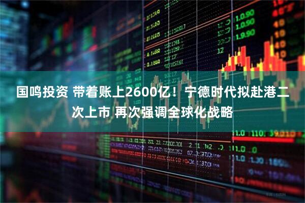 国鸣投资 带着账上2600亿！宁德时代拟赴港二次上市 再次强调全球化战略