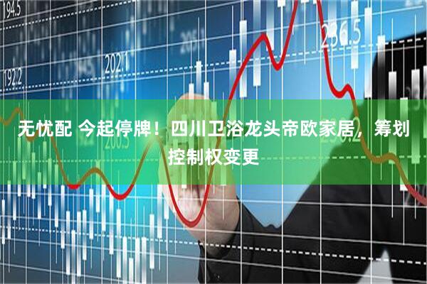 无忧配 今起停牌！四川卫浴龙头帝欧家居，筹划控制权变更