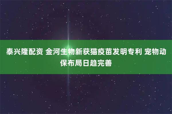 泰兴隆配资 金河生物新获猫疫苗发明专利 宠物动保布局日趋完善