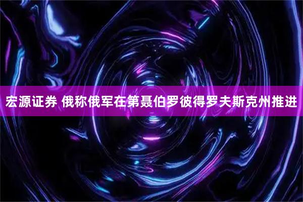 宏源证券 俄称俄军在第聂伯罗彼得罗夫斯克州推进