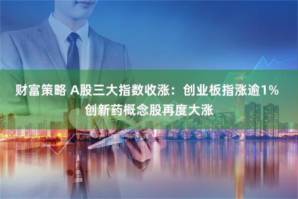 财富策略 A股三大指数收涨：创业板指涨逾1% 创新药概念股再度大涨