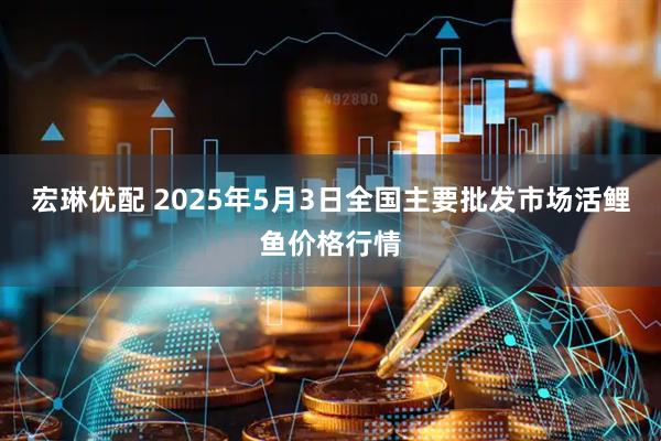 宏琳优配 2025年5月3日全国主要批发市场活鲤鱼价格行情