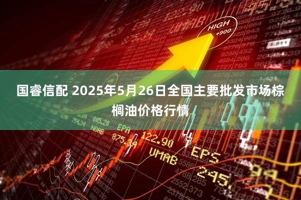 国睿信配 2025年5月26日全国主要批发市场棕榈油价格行情