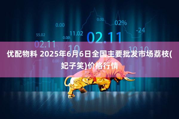 优配物料 2025年6月6日全国主要批发市场荔枝(妃子笑)价格行情