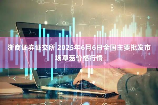 浙商证券证交所 2025年6月6日全国主要批发市场草菇价格行情