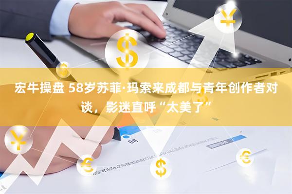 宏牛操盘 58岁苏菲·玛索来成都与青年创作者对谈，影迷直呼“太美了”