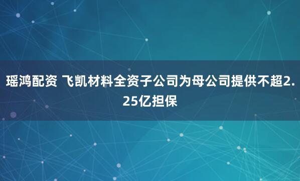 瑶鸿配资 飞凯材料全资子公司为母公司提供不超2.25亿担保