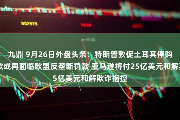 九鼎 9月26日外盘头条：特朗普敦促土耳其停购俄油 谷歌或再面临欧盟反垄断罚款 亚马逊将付25亿美元和解欺诈指控