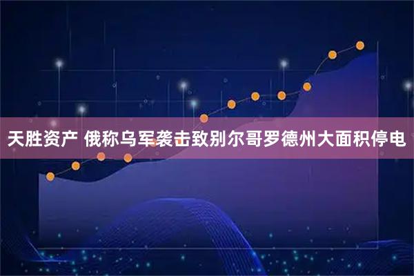 天胜资产 俄称乌军袭击致别尔哥罗德州大面积停电