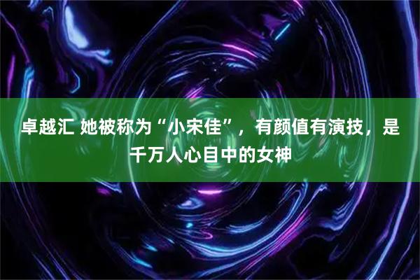 卓越汇 她被称为“小宋佳”，有颜值有演技，是千万人心目中的女神