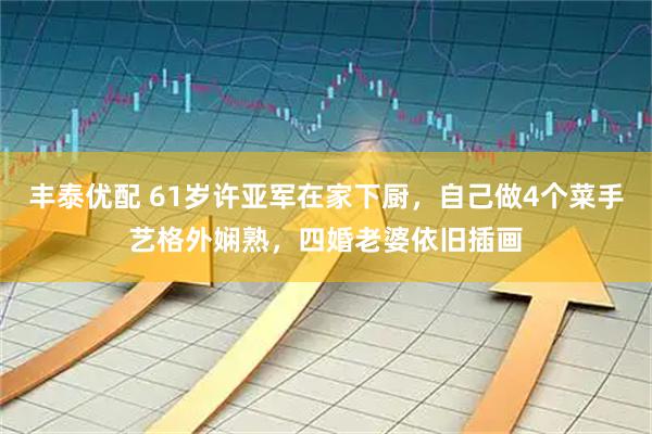 丰泰优配 61岁许亚军在家下厨，自己做4个菜手艺格外娴熟，四婚老婆依旧插画