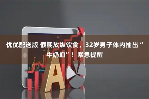 优优配送版 假期放纵饮食，32岁男子体内抽出“牛奶血”！紧急提醒