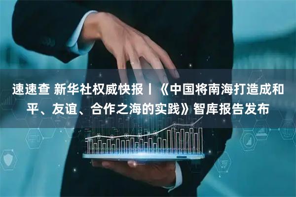 速速查 新华社权威快报丨《中国将南海打造成和平、友谊、合作之海的实践》智库报告发布
