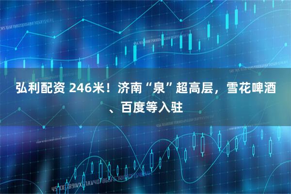 弘利配资 246米!济南“泉”超高层,雪花啤酒、百度等入驻