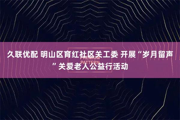久联优配 明山区育红社区关工委 开展“岁月留声”关爱老人公益行活动