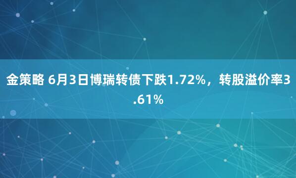 金策略 6月3日博瑞转债下跌1.72%,转股溢价率3.61%