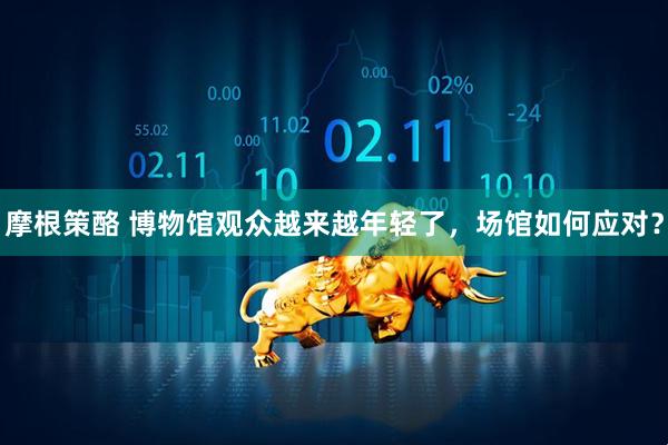 摩根策酪 博物馆观众越来越年轻了，场馆如何应对？