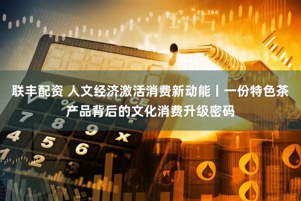 联丰配资 人文经济激活消费新动能丨一份特色茶产品背后的文化消费升级密码