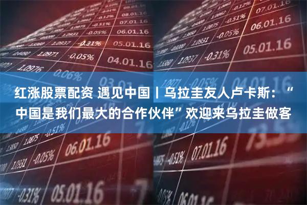 红涨股票配资 遇见中国丨乌拉圭友人卢卡斯：“中国是我们最大的合作伙伴”欢迎来乌拉圭做客