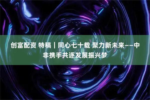 创富配资 特稿｜同心七十载 聚力新未来——中非携手共逐发展振兴梦