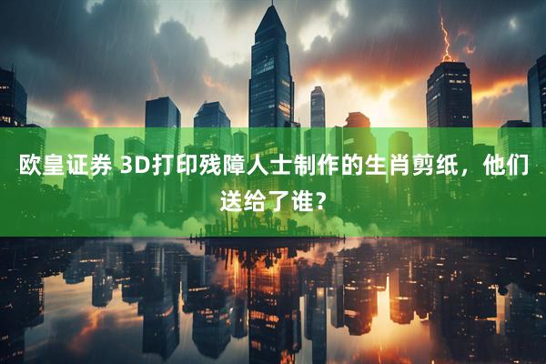 欧皇证券 3D打印残障人士制作的生肖剪纸，他们送给了谁？