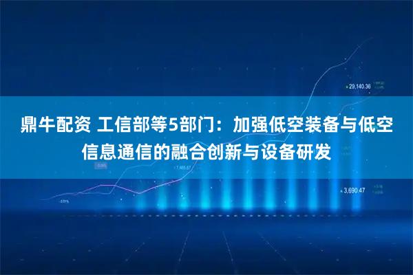 鼎牛配资 工信部等5部门：加强低空装备与低空信息通信的融合创新与设备研发
