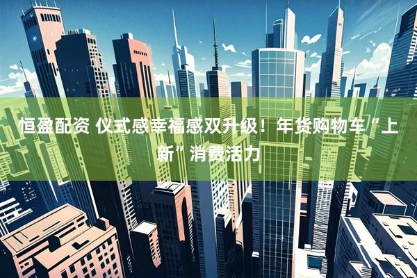 恒盈配资 仪式感幸福感双升级！年货购物车“上新”消费活力