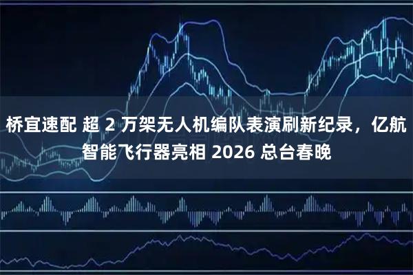 桥宜速配 超 2 万架无人机编队表演刷新纪录，亿航智能飞行器亮相 2026 总台春晚