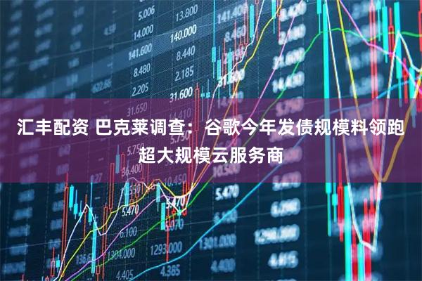 汇丰配资 巴克莱调查：谷歌今年发债规模料领跑超大规模云服务商