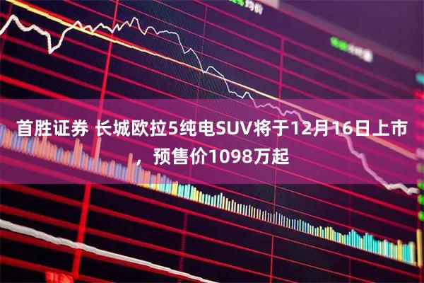 首胜证券 长城欧拉5纯电SUV将于12月16日上市，预售价1098万起