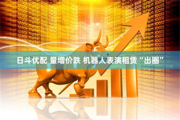 日斗优配 量增价跌 机器人表演租赁“出圈”