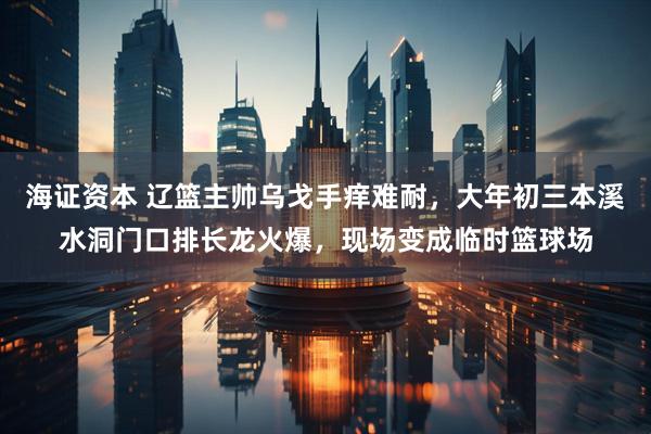 海证资本 辽篮主帅乌戈手痒难耐，大年初三本溪水洞门口排长龙火爆，现场变成临时篮球场
