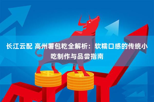 长江云配 高州薯包籺全解析：软糯口感的传统小吃制作与品尝指南