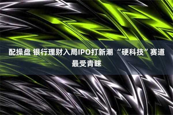 配操盘 银行理财入局IPO打新潮 “硬科技”赛道最受青睐