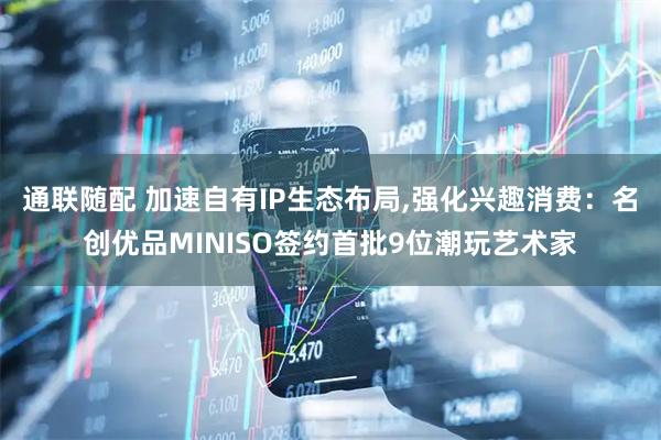 通联随配 加速自有IP生态布局,强化兴趣消费：名创优品MINISO签约首批9位潮玩艺术家