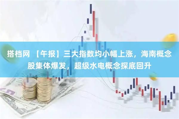 搭档网 【午报】三大指数均小幅上涨，海南概念股集体爆发，超级水电概念探底回升